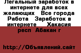 Легальный заработок в интернете для всех желающих - Все города Работа » Заработок в интернете   . Хакасия респ.,Абакан г.